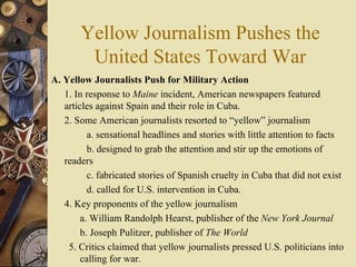 Yellow Journalism Pushes the United States Toward War A. Yellow Journalists Push for Military Action   1. In response to  Maine  incident, American newspapers featured articles against Spain and their role in Cuba.  2. Some American journalists resorted to “yellow” journalism  a. sensational headlines and stories with little attention to facts b. designed to grab the attention and stir up the emotions of readers  c. fabricated stories of Spanish cruelty in Cuba that did not exist d. called for U.S. intervention in Cuba. 4. Key proponents of the yellow journalism  a. William Randolph Hearst, publisher of the  New York Journal b. Joseph Pulitzer, publisher of  The World 5. Critics claimed that yellow journalists pressed U.S. politicians into calling for war. 