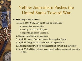 Yellow Journalism Pushes the United States Toward War B. McKinley Calls for War 1. March 1898 McKinley sent Spain an ultimatum  a. demanding an armistice,  b. ending reconcentration, and  c. appointing himself as arbiter. 2. Spain’s insufficient concessions,  3. April 11,  asked Congress to use force against Spain.  4. April 19 Congress declared Cuba’s independence 5. Spain responded with its own declaration of war five days later 6. April 25, McKinley signed a congressional declaration of war with  Spain. 