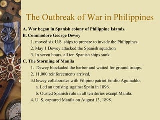 The Outbreak of War in Philippines A. War began in Spanish colony of Philippine Islands.  B. Commodore George Dewey  1. moved six U.S. ships to prepare to invade the Philippines.  2. May 1 Dewey attacked the Spanish squadron 3. In seven hours, all ten Spanish ships sunk C. The Storming of Manila 1.  Dewey blockaded the harbor and waited for ground troops.  2. 11,000 reinforcements arrived, 3.Dewey collaborates with Filipino patriot Emilio Aguinaldo,  a. Led an uprising  against Spain in 1896.  b. Ousted Spanish rule in all territories except Manila.  4. U. S. captured Manila on August 13, 1898.  