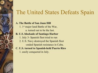 The United States Defeats Spain A. The Battle of San Juan Hill 1. 1 st  major land Battle of the War,  a. turned out to be the last.  B. U.S. blockade of Santiago Harbor  1. July 3- Spanish fleet tried to run  2. U.S. Navy destroyed the Spanish fleet   -ended Spanish resistance in Cuba.  C. U.S. turned to Spanish-held Puerto Rico 1. easily conquered in July.  