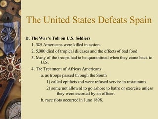 The United States Defeats Spain D. The War’s Toll on U.S. Soldiers   1. 385 Americans were killed in action. 2. 5,000 died of tropical diseases and the effects of bad food 3. Many of the troops had to be quarantined when they came back to  U.S.  4. The Treatment of African Americans  a. as troops passed through the South   1) called epithets and were refused service in restaurants    2) some not allowed to go ashore to bathe or exercise unless  they were escorted by an officer.  b. race riots occurred in June 1898.  