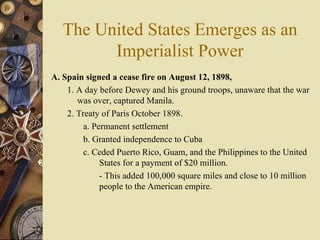 The United States Emerges as an Imperialist Power A. Spain signed a cease fire on August 12, 1898, 1. A day before Dewey and his ground troops, unaware that the war was over, captured Manila.  2. Treaty of Paris October 1898.  a. Permanent settlement b. Granted independence to Cuba  c. Ceded Puerto Rico, Guam, and the Philippines to the United States for a payment of $20 million.  - This added 100,000 square miles and close to 10 million people to the American empire. 