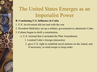 The United States Emerges as an Imperialist Power B. Continuing U.S. Influence in Cuba   1. U.S. involvement did not end with the war 2. President McKinley set up a military government to administer Cuba.  3. Cubans began to draft a constitution,  a. U.S. insisted that it included the Platt Amendment.  1. Limited Cuba’s foreign interaction  2. gave U.S. right to establish naval stations on the island, and if necessary, to send troops to keep order.  