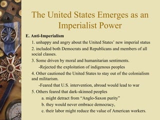 The United States Emerges as an Imperialist Power E. Anti-Imperialism   1. unhappy and angry about the United States’ new imperial status 2. included both Democrats and Republicans and members of all social classes.  3. Some driven by moral and humanitarian sentiments.  -Rejected the exploitation of indigenous peoples  4. Other cautioned the United States to stay out of the colonialism and militarism.  -Feared that U.S. intervention, abroad would lead to war 5. Others feared that dark-skinned peoples  a. might detract from “Anglo-Saxon purity” b. they would never embrace democracy,  c. their labor might reduce the value of American workers .  