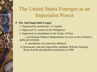 The United States Emerges as an Imperialist Power F. The Anti-Imperialist League   1. Organized by prominent U.S. leaders  2. Opposed U.S. control of the Philippines 3. Supported an amendment to the Treaty of Paris  a. promising Filipinos independence as soon as they formed a  stable government.  b. amendment was narrowly defeated 4. Democratic and anti-imperialist candidate William Jennings Bryan lost the presidential nomination in 1900 