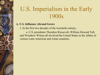 U.S. Imperialism in the Early 1900s A. U.S. Influence Abroad Grows   1. In the first two decades of the twentieth century,  a. U.S. presidents Theodore Roosevelt, William Howard Taft,  and Woodrow Wilson all involved the United States in the  affairs of various Latin American and Asian countries.  