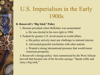 U.S. Imperialism in the Early 1900s B. Roosevelt’s “Big Stick” Policy   1. Became president when McKinley was assassinated a. He was elected in his own right in 1904.  2. Pushed for greater U.S. involvement in world affairs.  a. His policy actively meet any challenge to national interest.  b. Advocated peaceful resolutions with other nations  c. Wanted a strong international presence that would insure  American prosperity.  3. Roosevelt’s foreign policy  best summarized by the West African proverb that became one of his favorite sayings: “Speak softly and carry a big stick.” 
