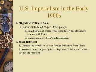 U.S. Imperialism in the Early 1900s D. “Big Stick” Policy   in Asia, 1.  Roosevelt fostered  “Open Door” policy,  a. called for equal commercial opportunity for all nations trading with China  b. preservation of China’s independence.  E. Boxer Rebellion 1. Chinese led  rebellion to oust foreign influence from China 2. Roosevelt sent troops to join the Japanese, British, and others to squash the rebellion 
