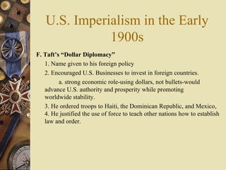 U.S. Imperialism in the Early 1900s F. Taft’s “Dollar Diplomacy”   1. Name given to his foreign policy 2. Encouraged U.S. Businesses to invest in foreign countries.  a. strong economic role-using dollars, not bullets-would  advance U.S. authority and prosperity while promoting  worldwide stability.  3. He ordered troops to Haiti, the Dominican Republic, and Mexico, 4. He justified the use of force to teach other nations how to establish law and order. 