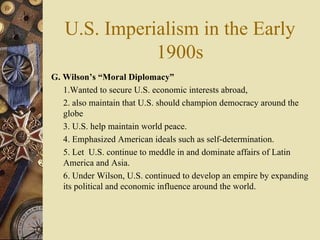 U.S. Imperialism in the Early 1900s G. Wilson’s “Moral Diplomacy”   1.Wanted to secure U.S. economic interests abroad,  2. also maintain that U.S. should champion democracy around the globe  3. U.S. help maintain world peace.  4. Emphasized American ideals such as self-determination.  5. Let  U.S. continue to meddle in and dominate affairs of Latin America and Asia.  6. Under Wilson, U.S. continued to develop an empire by expanding its political and economic influence around the world. 