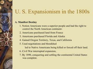 U. S. Expansionism in the 1800s A. Manifest Destiny   1. Notion Americans were a superior people and had the right to control the North American continent- 2. Americans purchased land from France 3. Americans purchased Florida and Alaska 4. Gained Oregon Territory, Texas, and California  5. Used negotiations and bloodshed led to Native Americans being killed or forced off their land. 6. Civil War interrupted expansion,  7. By 1890, conquering and settling the continental United States was complete.  