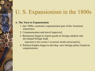 U. S. Expansionism in the 1800s A. The Turn to Expansionism   1. late 1800s, economic expansionism part of the American experience.  2. Communication and travel improved.  3. Businesses began to export goods to foreign markets and developed foreign trade  important to the country’s economic health and prosperity.  4. Political leaders began to develop  new foreign policy based on expansionism. 