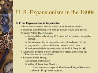 U. S. Expansionism in the 1800s B. From Expansionism to Imperialism  1.desire new economic markets = idea of an American empire.  2. investing in and trading with foreign markets would give  profits  3.Captain Alfred Thayer Mahan,  a . believed that to be strong U. S. must sell its products to a global market.  b. the nation needed an improved, enlarged, and powerful navy c. navy would require colonies for overseas naval bases.  d. book propelled the modernization of the U.S. Navy in 1883. 4. Americans’ belief in a moral obligation to spread democratic and Christian values to other lands. 5. Reverend Josiah Strong,  a congregational minister  b. author of  book  Our Country 1. Americans were a special, God-favored Anglo-Saxon race  2.should “lift up” other societies.  