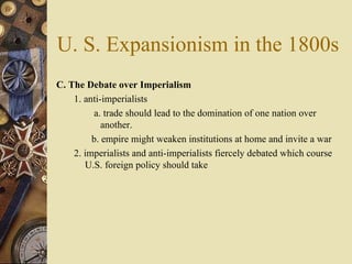 U. S. Expansionism in the 1800s C. The Debate over Imperialism  1. anti-imperialists  a. trade should lead to the domination of one nation over another.  b. empire might weaken institutions at home and invite a war 2. imperialists and anti-imperialists fiercely debated which course U.S. foreign policy should take 