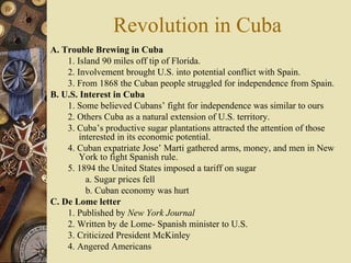 Revolution in Cuba A. Trouble Brewing in Cuba 1. Island 90 miles off tip of Florida.  2. Involvement brought U.S. into potential conflict with Spain.  3. From 1868 the Cuban people struggled for independence from Spain. B. U.S. Interest in Cuba  1. Some believed Cubans’ fight for independence was similar to ours  2. Others Cuba as a natural extension of U.S. territory.  3. Cuba’s productive sugar plantations attracted the attention of those interested in its economic potential.  4. Cuban expatriate Jose’ Marti gathered arms, money, and men in New York to fight Spanish rule.  5. 1894 the United States imposed a tariff on sugar a. Sugar prices fell  b. Cuban economy was hurt C. De Lome letter 1. Published by  New York Journal 2. Written by de Lome- Spanish minister to U.S. 3. Criticized President McKinley 4. Angered Americans 