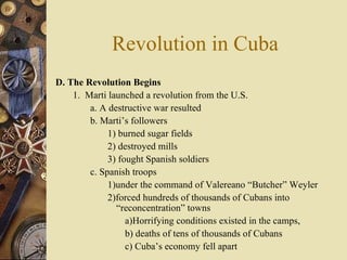 Revolution in Cuba D. The Revolution Begins  1.  Marti launched a revolution from the U.S.  a. A destructive war resulted  b. Marti’s followers  1) burned sugar fields 2) destroyed mills 3) fought Spanish soldiers  c. Spanish troops  1)under the command of Valereano “Butcher” Weyler 2)forced hundreds of thousands of Cubans into “reconcentration” towns  a)Horrifying conditions existed in the camps,  b) deaths of tens of thousands of Cubans c) Cuba’s economy fell apart 