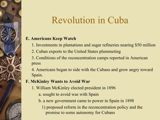 Revolution in Cuba E. Americans Keep Watch   1. Investments in plantations and sugar refineries nearing $50 million 2. Cuban exports to the United States plummeting 3. Conditions of the reconcentration camps reported in American press  4. Americans began to side with the Cubans and grow angry toward Spain. F. McKinley Wants to Avoid War   1. William McKinley elected president in 1896 a. sought to avoid was with Spain b. a new government came to power in Spain in 1898 1) proposed reform in the reconcentration policy and the promise to some autonomy for Cubans 