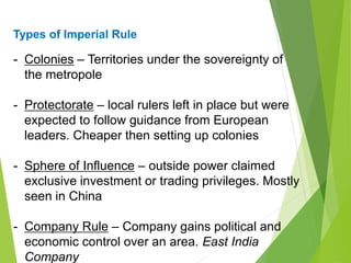 Types of Imperial Rule
- Colonies – Territories under the sovereignty of
the metropole
- Protectorate – local rulers left in place but were
expected to follow guidance from European
leaders. Cheaper then setting up colonies
- Sphere of Influence – outside power claimed
exclusive investment or trading privileges. Mostly
seen in China
- Company Rule – Company gains political and
economic control over an area. East India
Company
 