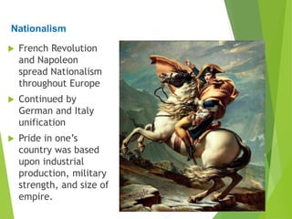 Nationalism
 French Revolution
and Napoleon
spread Nationalism
throughout Europe
 Continued by
German and Italy
unification
 Pride in one’s
country was based
upon industrial
production, military
strength, and size of
empire.
 