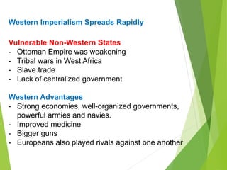 Western Imperialism Spreads Rapidly
Vulnerable Non-Western States
- Ottoman Empire was weakening
- Tribal wars in West Africa
- Slave trade
- Lack of centralized government
Western Advantages
- Strong economies, well-organized governments,
powerful armies and navies.
- Improved medicine
- Bigger guns
- Europeans also played rivals against one another
 