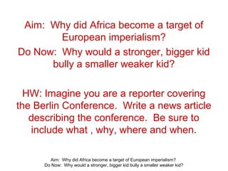 Aim: Why did Africa become a target of European imperialism?
Do Now: Why would a stronger, bigger kid bully a smaller weaker kid?
Aim: Why did Africa become a target of
European imperialism?
Do Now: Why would a stronger, bigger kid
bully a smaller weaker kid?
HW: Imagine you are a reporter covering
the Berlin Conference. Write a news article
describing the conference. Be sure to
include what , why, where and when.
 
