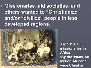  Missionaries, aid societies, and
others wanted to “Christianize”
and/or “civilize” people in less
developed regions.
•By 1910, 10,000
missionaries in
Africa
•By the 1960s, 50
million Africans
were Christian
 