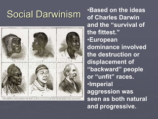 Social Darwinism
•Based on the ideas
of Charles Darwin
and the “survival of
the fittest.”
•European
dominance involved
the destruction or
displacement of
“backward” people
or “unfit” races.
•Imperial
aggression was
seen as both natural
and progressive.
 