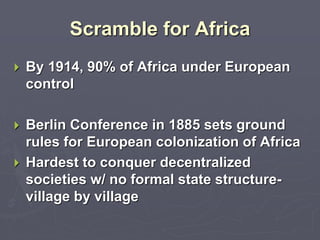 Scramble for Africa
 By 1914, 90% of Africa under European
control
 Berlin Conference in 1885 sets ground
rules for European colonization of Africa
 Hardest to conquer decentralized
societies w/ no formal state structure-
village by village
 