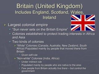 Britain (United Kingdom)
Includes England, Scotland, Wales,
Ireland
 Largest colonial empire
 “Sun never sets on the British Empire”
 Colonies established to protect trading interests in Africa
and Asia
 Two kinds of colonies
 “White” Colonies (Canada, Australia, New Zealand, South
Africa) Populated mainly by people that moved there from
Britain
 Given self-rule
 “Non-white” Colonies (India, Africa)
 Under indirect rule
 Populated mainly by people who are native to the area
 Few people from Britain actually live there – but control the
government
 