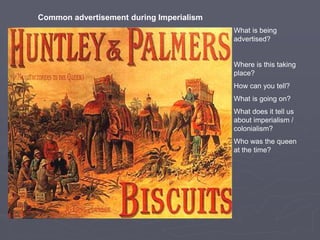 What is being
advertised?
Where is this taking
place?
How can you tell?
What is going on?
What does it tell us
about imperialism /
colonialism?
Who was the queen
at the time?
Common advertisement during Imperialism
 