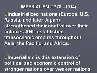 IMPERIALISM (1770s-1914)
Industrialized nations (Europe, U.S.,
Russia, and later Japan)
strengthened their control over their
colonies AND established
transoceanic empires throughout
Asia, the Pacific, and Africa.
Imperialism is this extension of
political and economic control of
stronger nations over weaker nations
 