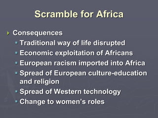 Scramble for Africa
 Consequences
 Traditional way of life disrupted
 Economic exploitation of Africans
 European racism imported into Africa
 Spread of European culture-education
and religion
 Spread of Western technology
 Change to women’s roles
 