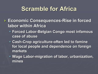 Scramble for Africa
 Economic Consequences-Rise in forced
labor within Africa
 Forced Labor-Belgian Congo most infamous
case of abuse
 Cash-Crop agriculture-often led to famine
for local people and dependence on foreign
markets
 Wage Labor-migration of labor, urbanization,
mines
 