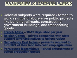 ECONOMIES of FORCED LABOR
 Colonial subjects were required / forced to
work as unpaid laborers on public projects
like building railroads, constructing
government buildings, and transporting
goods.
 French Africa – 10-12 days labor per year
 Belgian Congo – private companies with state
support terrorized natives to collect rubber
 Netherlands East Indies – peasants required to
turn 20% of their land into cash crop agriculture
 Portuguese Mozambique – brutal enforcement of
cotton production quotas
 