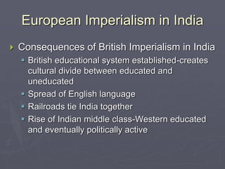 European Imperialism in India
 Consequences of British Imperialism in India
 British educational system established-creates
cultural divide between educated and
uneducated
 Spread of English language
 Railroads tie India together
 Rise of Indian middle class-Western educated
and eventually politically active
 