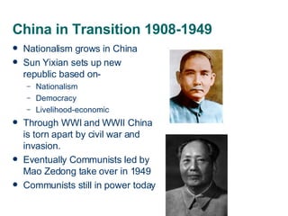 China in Transition 1908-1949 Nationalism grows in China Sun Yixian sets up new republic based on- Nationalism Democracy Livelihood-economic Through WWI and WWII China is torn apart by civil war and invasion. Eventually Communists led by Mao Zedong take over in 1949 Communists still in power today 