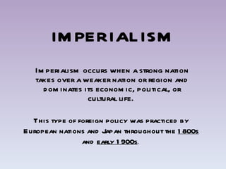 IMPERIALISM Imperialism occurs when a strong nation takes over a weaker nation or region and dominates its economic, political, or cultural life.  This type of foreign policy was practiced by European nations and Japan throughout the  1800s  and  early 1900s .  