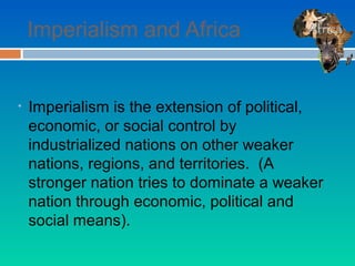 Imperialism and Africa


•   Imperialism is the extension of political,
    economic, or social control by
    industrialized nations on other weaker
    nations, regions, and territories. (A
    stronger nation tries to dominate a weaker
    nation through economic, political and
    social means).
 