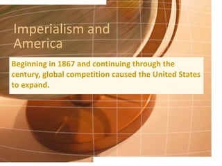 Imperialism and America Beginning in 1867 and continuing through the century, global competition caused the United States to expand. 