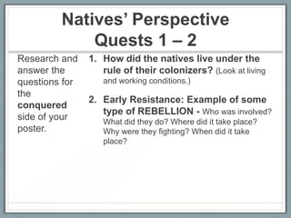 Natives’ Perspective
Quests 1 – 2
Research and
answer the
questions for
the
conquered
side of your
poster.

1. How did the natives live under the
rule of their colonizers? (Look at living
and working conditions.)

2. Early Resistance: Example of some
type of REBELLION - Who was involved?
What did they do? Where did it take place?
Why were they fighting? When did it take
place?

 