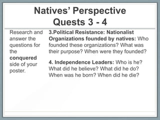 Natives’ Perspective
Quests 3 - 4
Research and
answer the
questions for
the
conquered
side of your
poster.

3.Political Resistance: Nationalist
Organizations founded by natives: Who
founded these organizations? What was
their purpose? When were they founded?
4. Independence Leaders: Who is he?
What did he believe? What did he do?
When was he born? When did he die?

 
