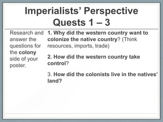 Imperialists’ Perspective
Quests 1 – 3
Research and
answer the
questions for
the colony
side of your
poster.

1. Why did the western country want to
colonize the native country? (Think
resources, imports, trade)
2. How did the western country take
control?

3. How did the colonists live in the natives’
land?

 