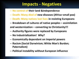 Impacts - Negatives
– No control of their land &independence
– Death: Many died of new diseases (Africa–small pox)
– Death: Many natives lost lives in resisting Europeans
– Breakdown of cultures of native peoples – assimilation
and westernization – converting to Christianity!!!
– Authority figures were replaced by Europeans
– No Industrialization! Why?
– Economically dependant on Imperial powers
– Racism (Social Darwinism; White Man’s Burden;
  Paternalism)
– Political instability without European influence
 