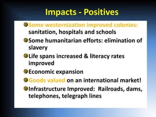 Impacts - Positives
Some westernization improved colonies:
sanitation, hospitals and schools
Some humanitarian efforts: elimination of
slavery
Life spans increased & literacy rates
improved
Economic expansion
Goods valued on an international market!
Infrastructure Improved: Railroads, dams,
telephones, telegraph lines
 
