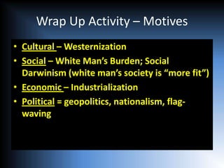 Wrap Up Activity – Motives
• Cultural – Westernization
• Social – White Man’s Burden; Social
  Darwinism (white man’s society is “more fit”)
• Economic – Industrialization
• Political = geopolitics, nationalism, flag-
  waving
 