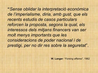 “Sense oblidar la interpretació econòmica
de l’imperialisme, diria, amb gust, que els
recents estudis de casos particulars
reforcen la proposta, segons la qual, els
interessos dels mitjans financers van ser
molt menys importants que les
consideracions de poder nacional i de
prestigi, per no dir res sobre la seguretat”.
W. Langer: “Foreing affaires”, 1962
 