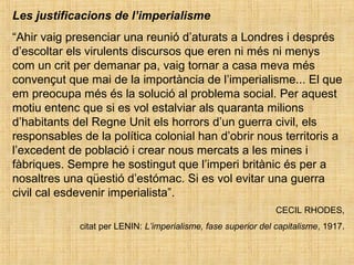Les justificacions de l’imperialisme
“Ahir vaig presenciar una reunió d’aturats a Londres i després
d’escoltar els virulents discursos que eren ni més ni menys
com un crit per demanar pa, vaig tornar a casa meva més
convençut que mai de la importància de l’imperialisme... El que
em preocupa més és la solució al problema social. Per aquest
motiu entenc que si es vol estalviar als quaranta milions
d’habitants del Regne Unit els horrors d’un guerra civil, els
responsables de la política colonial han d’obrir nous territoris a
l’excedent de població i crear nous mercats a les mines i
fàbriques. Sempre he sostingut que l’imperi britànic és per a
nosaltres una qüestió d’estómac. Si es vol evitar una guerra
civil cal esdevenir imperialista”.
CECIL RHODES,
citat per LENIN: L’imperialisme, fase superior del capitalisme, 1917.
 