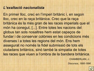 L’exaltació nacionalista
En primer lloc, crec en l’imperi britànic i, en segon
lloc, crec en la raça britànica. Crec que la raça
britànica és la més gran de les races imperials que el
món ha conegut, [...]. Entre totes les nacions del
globus tan sols nosaltres hem estat capaços de
fundar i de conservar colònies en les condicions més
diverses i a totes les regions del món. Ens hem
assegurat no només la fidel submissió de tots els
ciutadans britànics, sinó també la simpatia de totes
les races que viuen a l’ombra de la bandera britànica.
CHAMBERLAIN, J.:
Discursos, 1895-1896
 