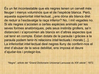 És un fet incontestable que els negres tenen un cervell més
lleuger i menys voluminós que el de l’espècie blanca. Però,
aquesta superioritat intel·lectual, ¿ens dóna als blancs dret
de reduir a l’esclavatge la raça inferior? No, i mil vegades no.
Si els negres s’acosten a certes espècies animals per les
seves formes anatòmiques, pels seus instinits grollers, se’n
distancien i s’aproximen als blancs en d’altres aspectes que
cal tenir en compte. Estan dotats de la paraula i gràcies a la
paraula podem tenir-hi relacions intel·lectuals i morals [...].
La inferioritat intel·lectual desl negres lluny de conferir-nos el
dret d’abusar de la seva debilitat, ens imposa el deure
d’ajudar-los i protegir-los.
“Negre”, article del “Grand Dictionaire Universal Larousse du XIX siècle”, 1872.
 