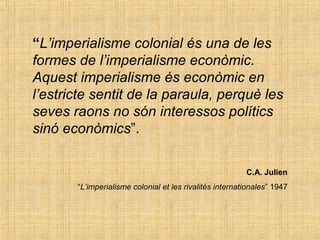 “L’imperialisme colonial és una de les
formes de l’imperialisme econòmic.
Aquest imperialisme és econòmic en
l’estricte sentit de la paraula, perquè les
seves raons no són interessos polítics
sinó econòmics”.
C.A. Julien
“L’imperialisme colonial et les rivalités internationales” 1947
 